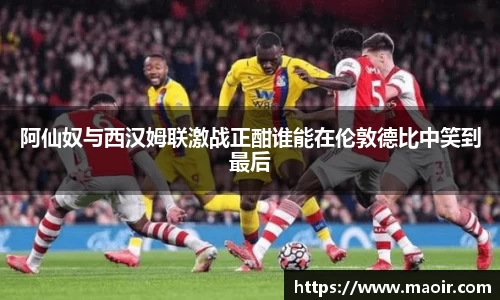 阿仙奴与西汉姆联激战正酣谁能在伦敦德比中笑到最后